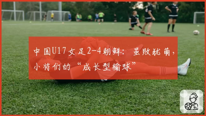 中国U17女足2-4朝鲜：虽败犹萌，小将们的“成长型输球”