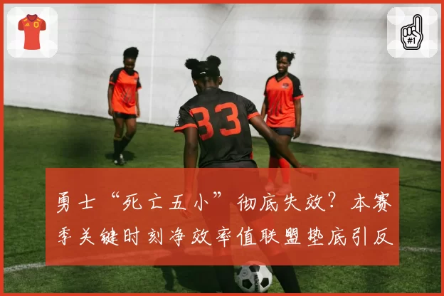 勇士“死亡五小”彻底失效?本赛季关键时刻净效率值联盟垫底引反思