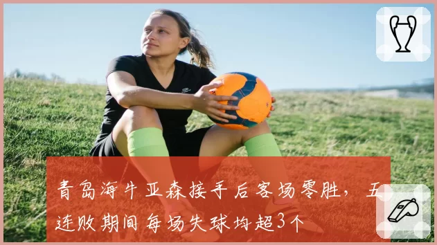青岛海牛亚森接手后客场零胜，五连败期间每场失球均超3个