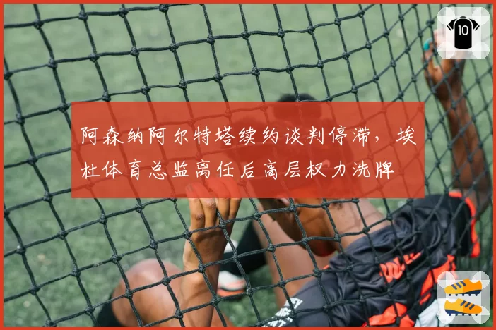 阿森纳阿尔特塔续约谈判停滞,埃杜体育总监离任后高层权力洗牌