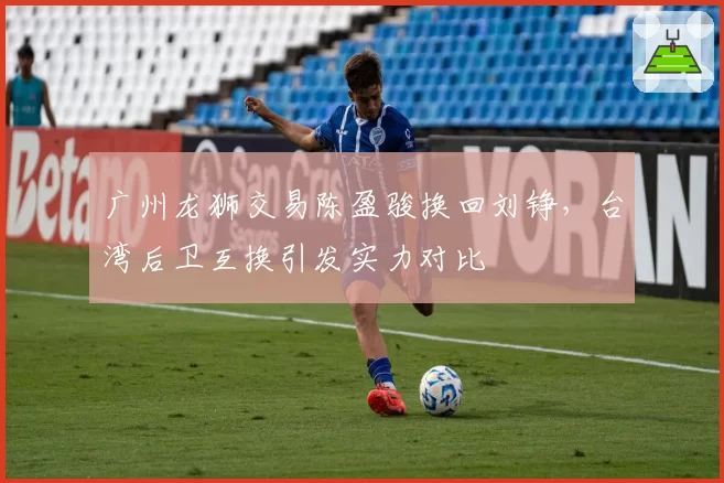 广州龙狮交易陈盈骏换回刘铮，台湾后卫互换引发实力对比