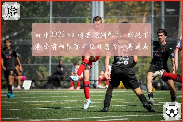 红牛RB22 vs 梅赛德斯W17：新规下赛季前两款赛车设计哲学与赛道表现拆解