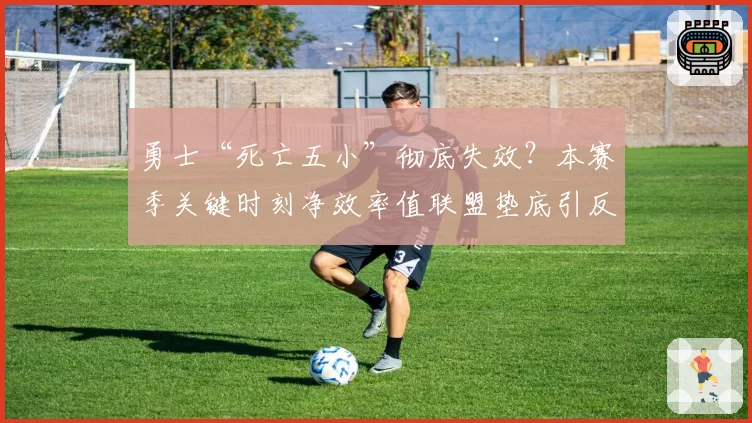 勇士“死亡五小”彻底失效?本赛季关键时刻净效率值联盟垫底引反思