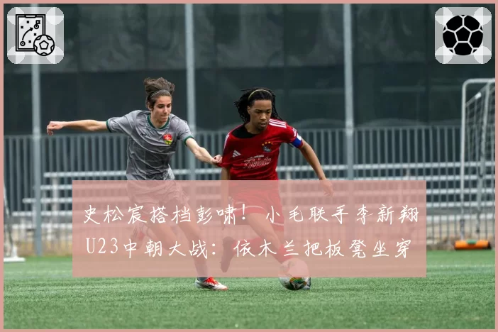 史松宸搭档彭啸！小毛联手李新翔 U23中朝大战：依木兰把板凳坐穿