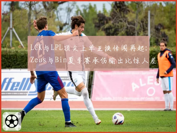 LCK与LPL顶尖上单互换传闻再起：Zeus与Bin夏季赛承伤输出比惊人差异