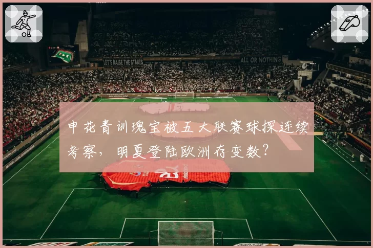 申花青训瑰宝被五大联赛球探连续考察，明夏登陆欧洲存变数？