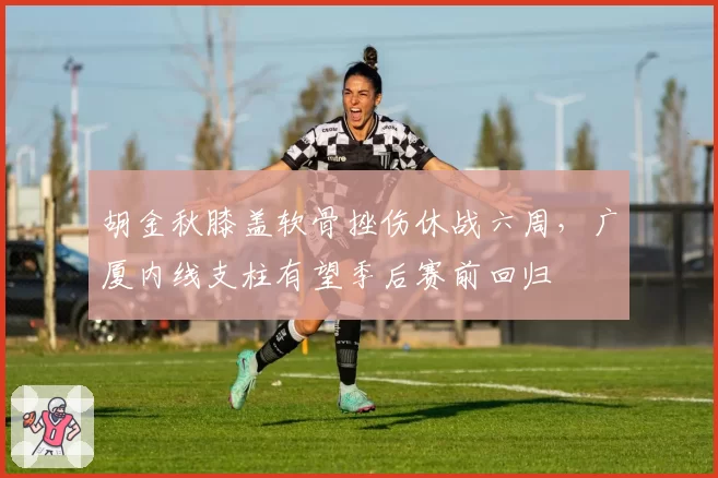 胡金秋膝盖软骨挫伤休战六周，广厦内线支柱有望季后赛前回归