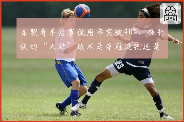 东契奇季后赛使用率突破40%，独行侠的“大核”战术是夺冠捷径还是致命隐患？