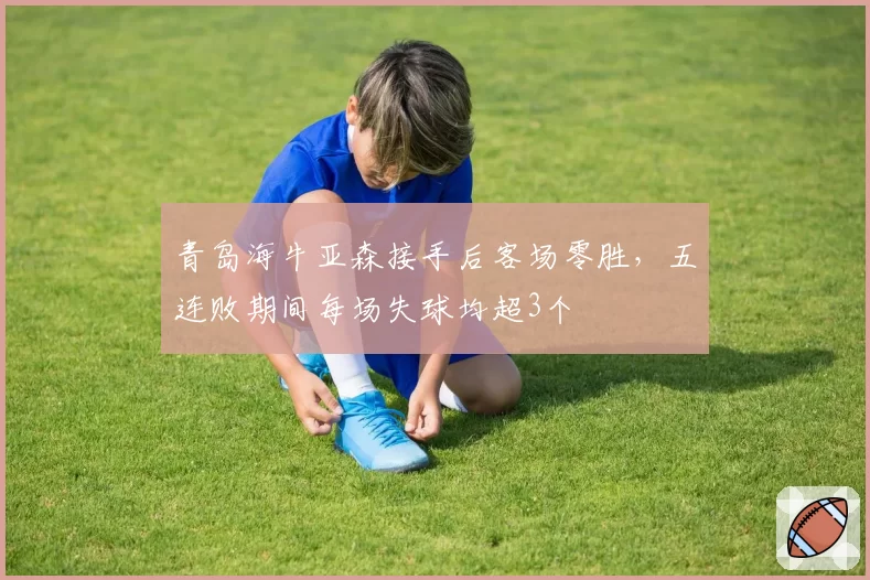 青岛海牛亚森接手后客场零胜，五连败期间每场失球均超3个