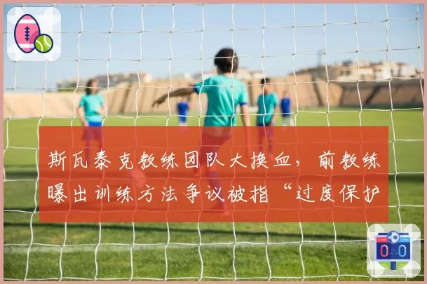 斯瓦泰克教练团队大换血，前教练曝出训练方法争议被指“过度保护”