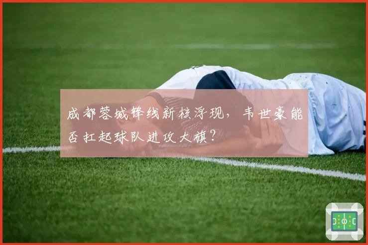 成都蓉城锋线新核浮现，韦世豪能否扛起球队进攻大旗？