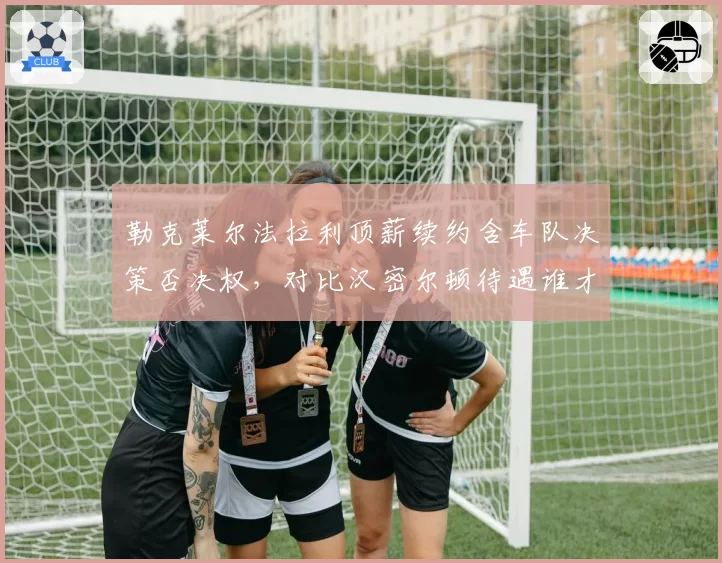 勒克莱尔法拉利顶薪续约含车队决策否决权，对比汉密尔顿待遇谁才是真核心？