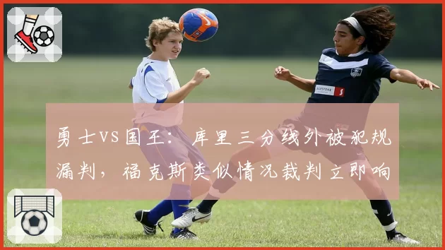 勇士vs国王：库里三分线外被犯规漏判，福克斯类似情况裁判立即响哨