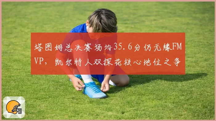 塔图姆总决赛场均35.6分仍无缘FMVP，凯尔特人双探花核心地位之争是否影响卫冕？