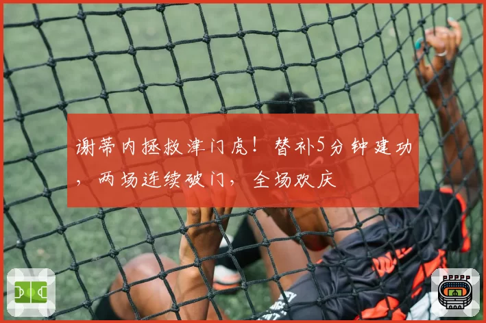 谢蒂内拯救津门虎！替补5分钟建功，两场连续破门，全场欢庆