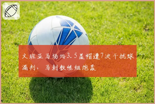 文班亚马场均3.5盖帽遭7次干扰球漏判，马刺教练组炮轰