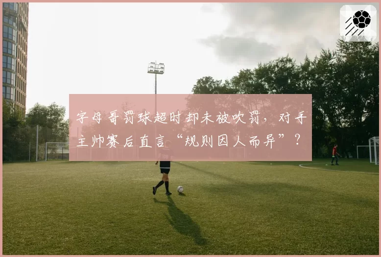 字母哥罚球超时却未被吹罚，对手主帅赛后直言“规则因人而异”？