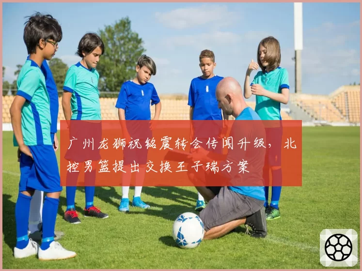 广州龙狮祝铭震转会传闻升级，北控男篮提出交换王子瑞方案