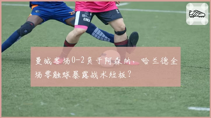 曼城客场0-2负于阿森纳，哈兰德全场零触球暴露战术短板？