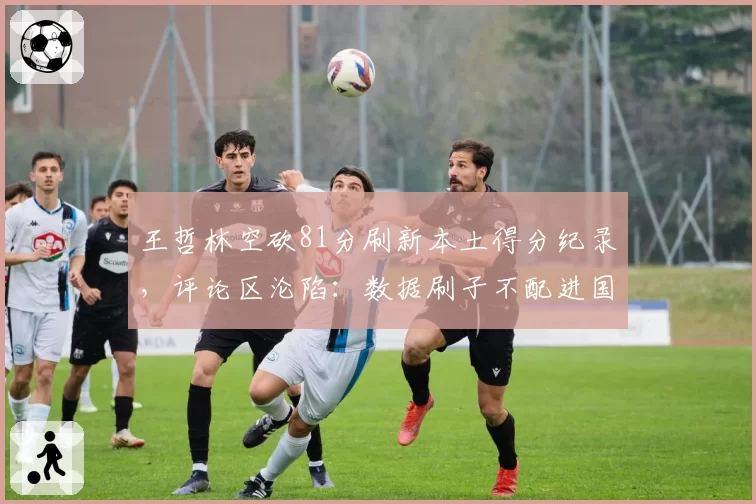 王哲林空砍81分刷新本土得分纪录,评论区沦陷:数据刷子不配进国家队