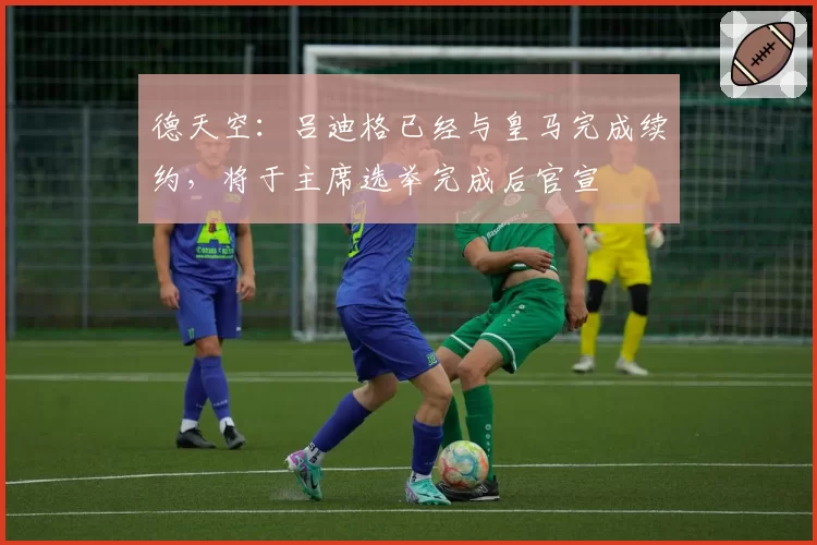 德天空：吕迪格已经与皇马完成续约，将于主席选举完成后官宣