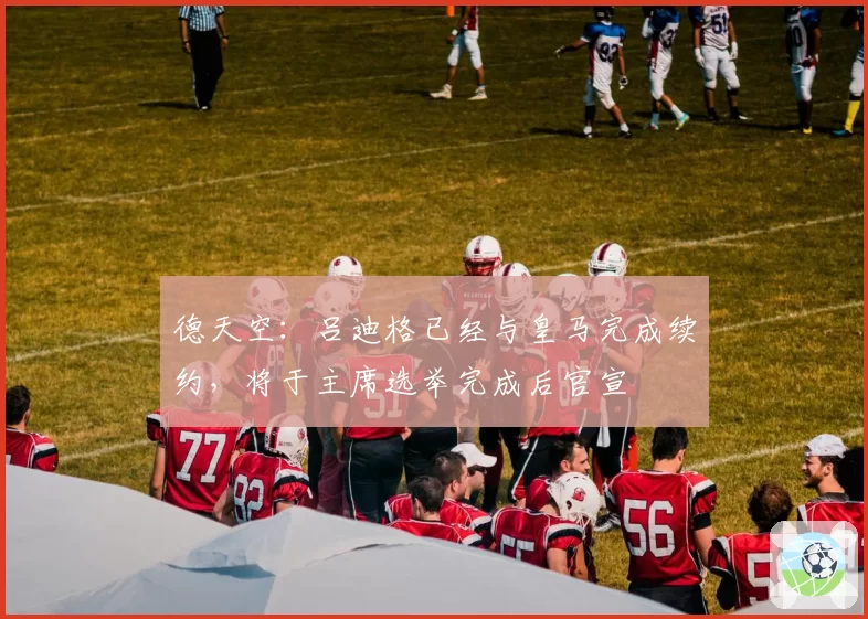 德天空：吕迪格已经与皇马完成续约，将于主席选举完成后官宣