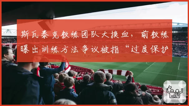 斯瓦泰克教练团队大换血，前教练曝出训练方法争议被指“过度保护”