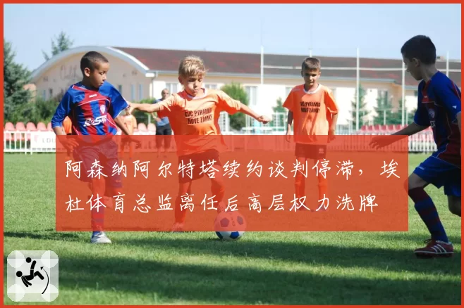 阿森纳阿尔特塔续约谈判停滞,埃杜体育总监离任后高层权力洗牌