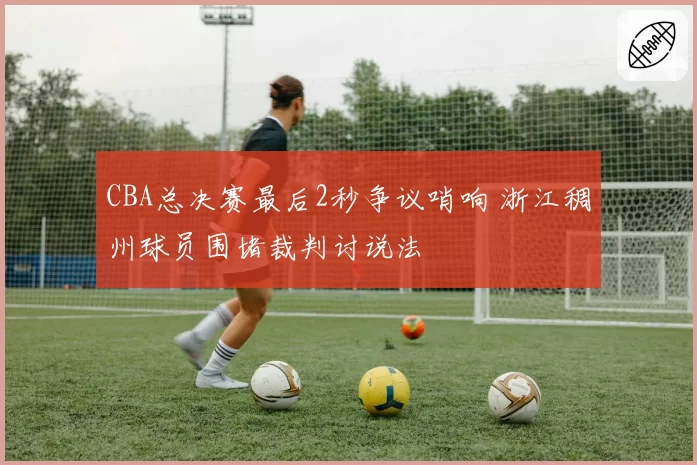CBA总决赛最后2秒争议哨响 浙江稠州球员围堵裁判讨说法