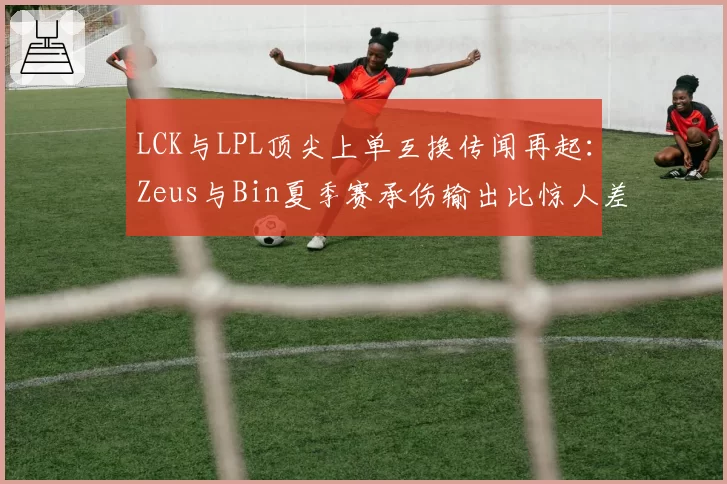 LCK与LPL顶尖上单互换传闻再起：Zeus与Bin夏季赛承伤输出比惊人差异