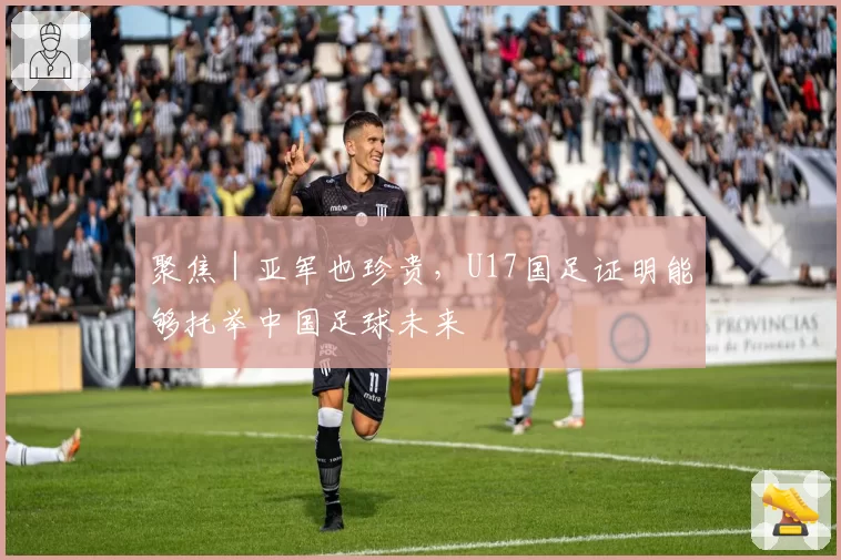 聚焦｜亚军也珍贵，U17国足证明能够托举中国足球未来