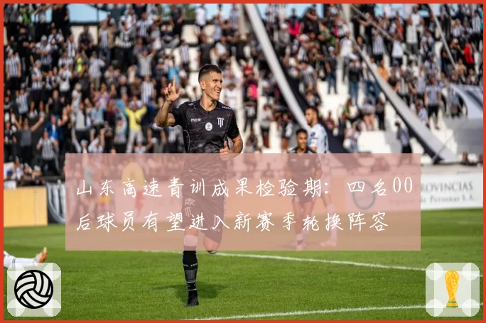 山东高速青训成果检验期：四名00后球员有望进入新赛季轮换阵容