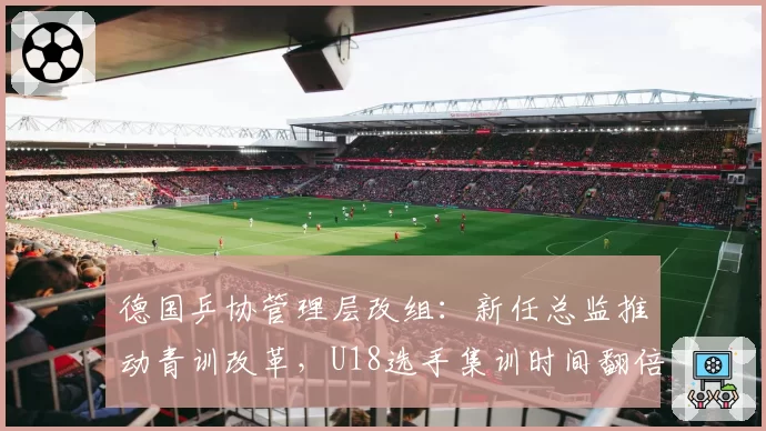德国乒协管理层改组：新任总监推动青训改革，U18选手集训时间翻倍
