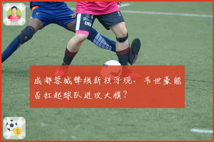 成都蓉城锋线新核浮现，韦世豪能否扛起球队进攻大旗？