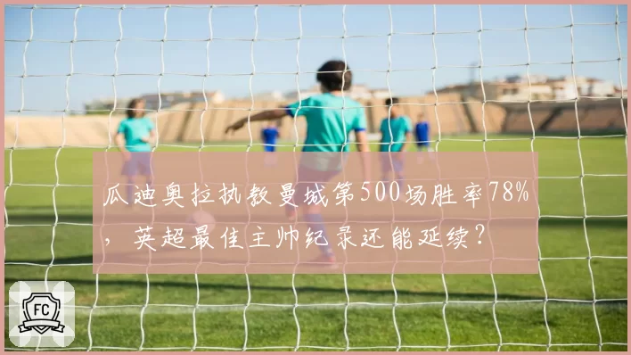 瓜迪奥拉执教曼城第500场胜率78%，英超最佳主帅纪录还能延续？