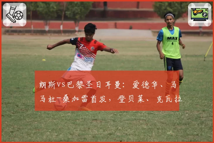 朗斯vs巴黎圣日耳曼：爱德华、马马杜-桑加雷首发，登贝莱、克瓦拉茨赫利亚出战