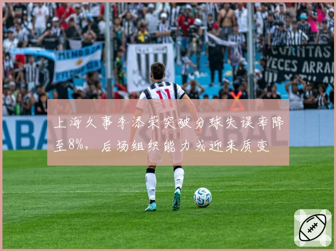上海久事李添荣突破分球失误率降至8%，后场组织能力或迎来质变