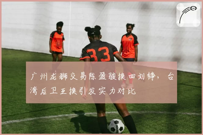 广州龙狮交易陈盈骏换回刘铮，台湾后卫互换引发实力对比