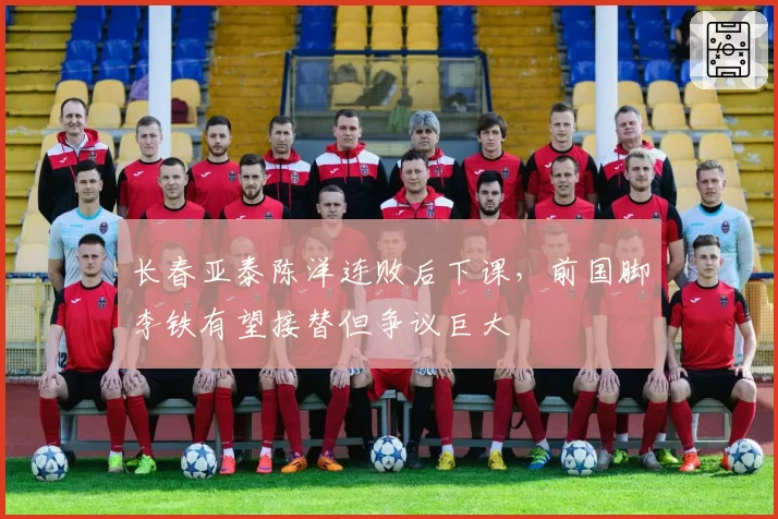 长春亚泰陈洋连败后下课，前国脚李铁有望接替但争议巨大
