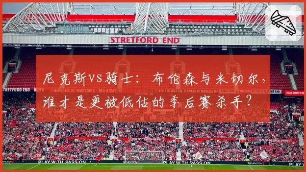 尼克斯vs骑士：布伦森与米切尔，谁才是更被低估的季后赛杀手？