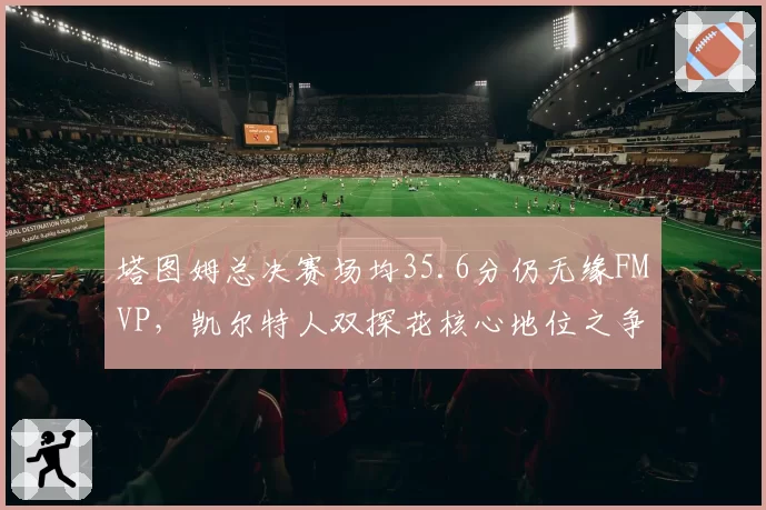 塔图姆总决赛场均35.6分仍无缘FMVP，凯尔特人双探花核心地位之争是否影响卫冕？