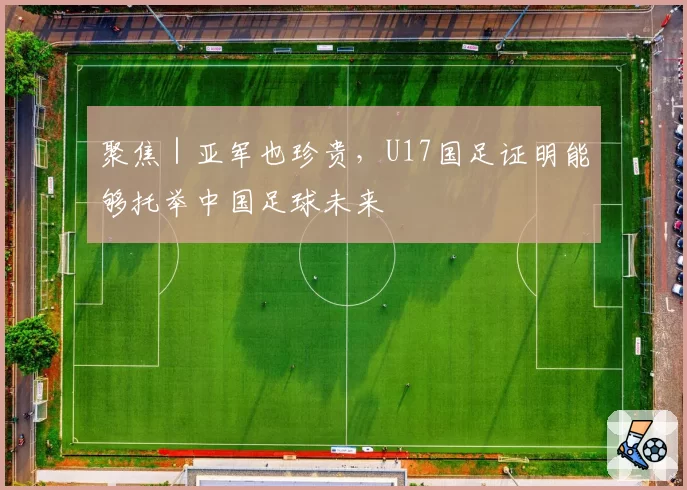 聚焦｜亚军也珍贵，U17国足证明能够托举中国足球未来