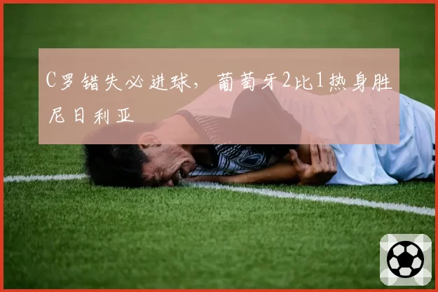C罗错失必进球，葡萄牙2比1热身胜尼日利亚