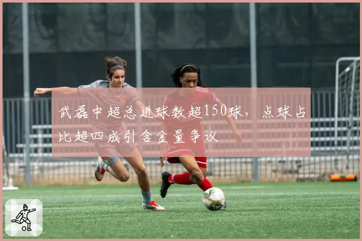 武磊中超总进球数超150球，点球占比超四成引含金量争议
