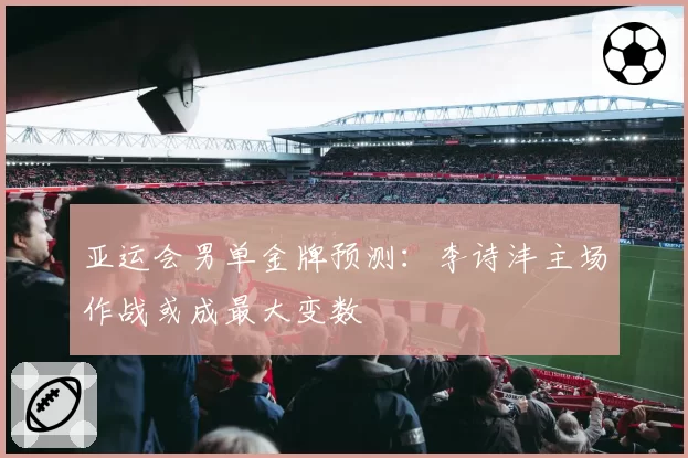 亚运会男单金牌预测：李诗沣主场作战或成最大变数