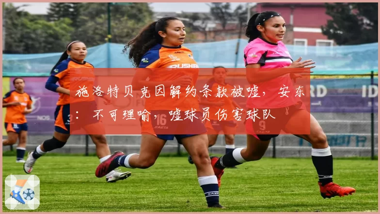 施洛特贝克因解约条款被嘘，安东：不可理喻，嘘球员伤害球队