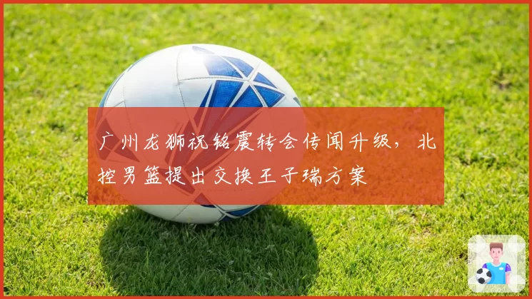 广州龙狮祝铭震转会传闻升级，北控男篮提出交换王子瑞方案