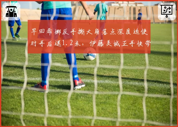早田希娜反手撕大角落点深度迫使对手后退1.2米，伊藤美诚正手快带节奏单一