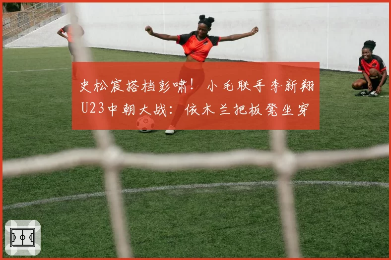 史松宸搭档彭啸！小毛联手李新翔 U23中朝大战：依木兰把板凳坐穿