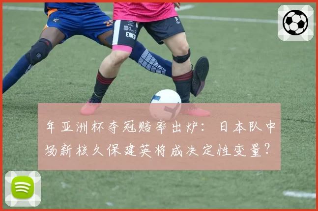 年亚洲杯夺冠赔率出炉:日本队中场新核久保建英将成决定性变量?